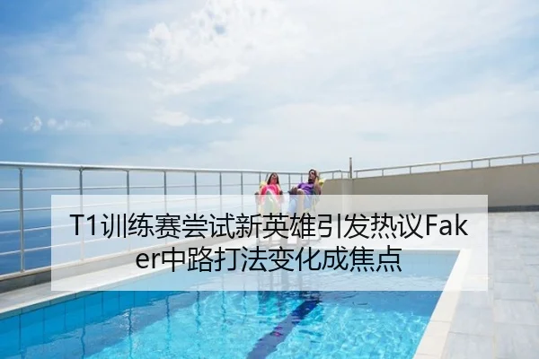 T1训练赛尝试新英雄引发热议Faker中路打法变化成焦点