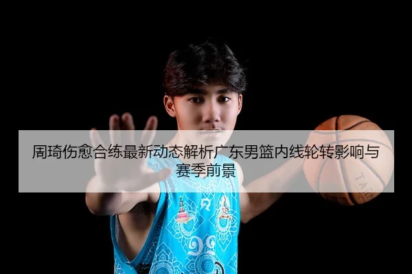 周琦伤愈合练最新动态解析广东男篮内线轮转影响与赛季前景