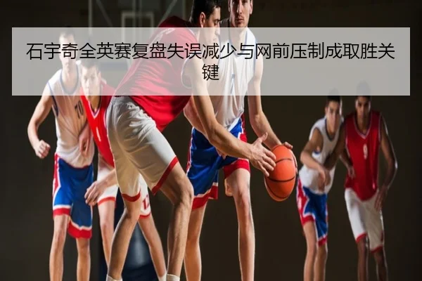 石宇奇全英赛复盘失误减少与网前压制成取胜关键