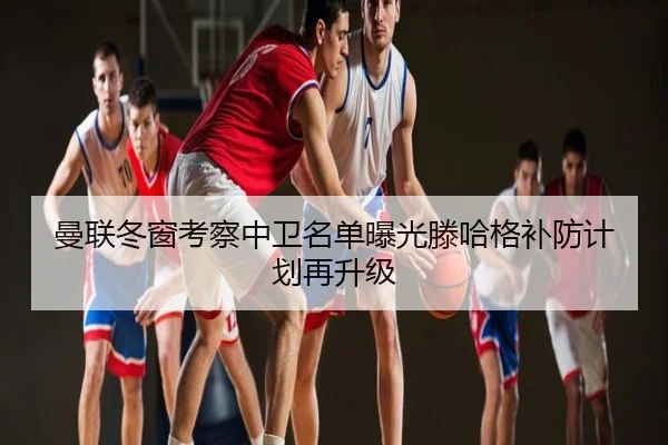 曼联冬窗考察中卫名单曝光滕哈格补防计划再升级